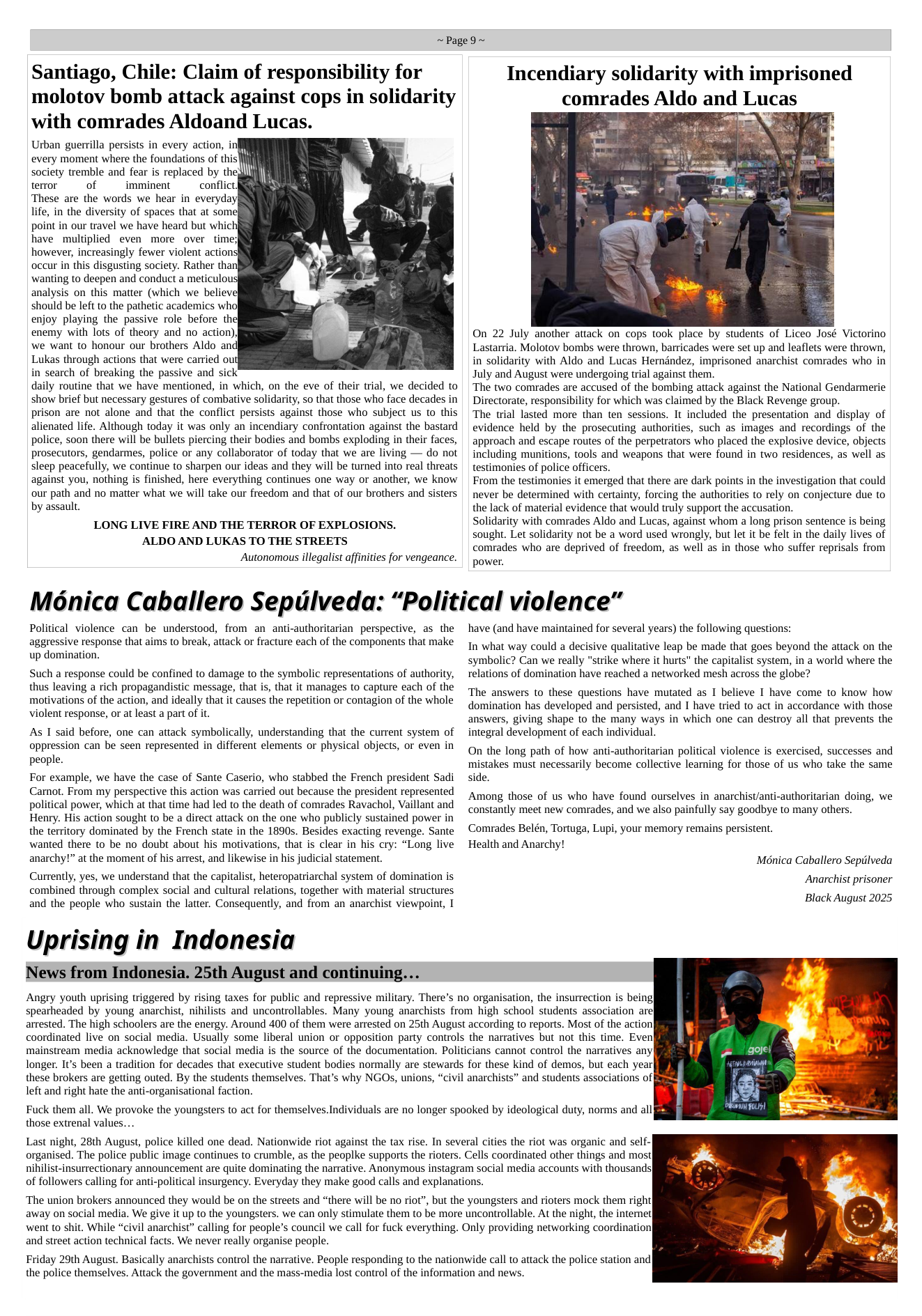 ~Page9~  Santiago, Chile: Claim of responsibility for molotov bomb attack against cops in solidarity with comrades Aldoand Lucas.  Urban guerrilla persists in every action, in| every moment where the foundations of this  society tremble and fear is replaced by the  teror  of  imminent conflict]  These are the words we hear in everyday,  life, in the diversity of spaces that at some)  point in our travel we have heard but whid  have multiplied even more over timey  however, increasingly fewer violent action:  occur in this disgusting society. Rather than|  wanting to deepen and conduct a meticulou  analysis on this matter (which we believ]  should be left to the pathetic academics whol  enjoy playing the passive role before the  enemy with lots of theory and no action))  we want to honour our brothers Aldo and  Lukas through actions that were carried ouf  in search of breaking the passive and sick  daily routine that we have mentioned, in which, on the eve of their trial, we decided to show brief but necessary gestures of combative solidarity, so that those who face decades in prison are not alone and that the conflict persists against those who subject us to this alienated life. Although today it was only an incendiary confrontation against the bastard police, soon there will be bullets piercing their bodies and bombs exploding in their faces, prosecutors, gendarmes, police or any collaborator of today that we are living — do not sleep peacefully, we continue to sharpen our ideas and they will be turned into real threats against you, nothing is finished, here everything continues one way or another, we know our path and no matter what we will take our freedom and that of our brothers and sisters by assault.  LONG LIVE FIRE AND THE TERROR OF EXPLOSIONS. ALDO AND LUKAS TO THE STREETS Autonomous illegalist affinities for vengeance.  Incendiary solidarity with imprisoned comrades Aldo and Lucas  On 22 July another attack on cops took place by students of Liceo José Victorino Lastarria. Molotov bombs were thrown, barricades were set up and leaflets were thrown, in solidarity with Aldo and Lucas Herndndez, imprisoned anarchist comrades who in July and August were undergoing trial against them.  ‘The two comrades are accused of the bombing attack against the National Gendarmerie Directorate, responsibility for which was claimed by the Black Revenge group.  The trial lasted more than ten sessions. It included the presentation and display of evidence held by the prosecuting authorities, such as images and recordings of the approach and escape routes of the perpetrators who placed the explosive device, objects including munitions, tools and weapons that were found in two residences, as well as testimonies of police officers.  From the testimonies it emerged that there are dark points in the investigation that could never be determined with certainty, forcing the authorities to rely on conjecture due to  the lack of material evidence that would truly support the accusation. Solidarity with comrades Aldo and Lucas, against whom a long prison sentence is being sought. Let solidarity not be a word used wrongly, but let it be felt in the daily lives of comrades who are deprived of freedom, as well as in those who suffer reprisals from  power.  Monica Caballero Sepulveda: “Political violence”  Political violence can be understood, from an anti-authoritarian perspective, as the aggressive response that aims to break, attack or fracture each of the components that make  up domination.  Such a response could be confined to damage to the symbolic representations of authority, thus leaving a rich propagandistic message, that is, that it manages to capture each of the motivations of the action, and ideally that it causes the repetition or contagion of the whole violent response, or at least a part of it.  As 1 said before, one can attack symbolically, understanding that the current system of oppression can be seen represented in different elements or physical objects, or even in people.  For example, we have the case of Sante Caserio, who stabbed the French president Sadi Carnot. From my perspective this action was carried out because the president represented political power, which at that time had led to the death of comrades Ravachol, Vaillant and Henry. His action sought to be a direct attack on the one who publicly sustained power in the territory dominated by the French state in the 1890s. Besides exacting revenge. Sante wanted there to be no doubt about his motivations, that is clear in his cry: “Long live anarchy!” at the moment of his arrest, and likewise in his judicial statement.  Currently, yes, we understand that the capitalist, heteropatriarchal system of domination is combined through complex social and cultural relations, together with material structures and the people who sustain the later. Consequently, and from an anarchist viewpoint, 1  Uprising in Indonesia  News from Indonesia. 25th August and continuing...  have (and have maintained for several years) the following questions:  In what way could a decisive qualitative leap be made that goes beyond the attack on the symbolic? Can we really "strike where it hurts" the capitalist system, in a world where the relations of domination have reached a networked mesh across the globe?  The answers to these questions have mutated as I believe I have come to know how domination has developed and persisted, and I have tried to act in accordance with those answers, giving shape to the many ways in which one can destroy all that prevents the integral development of each individual.  On the long path of how anti-authoritarian political violence is exercised, successes and mistakes must necessarily become collective learning for those of us who take the same side.  Among those of us who have found ourselves in anarchist/anti-authoritarian doing, we constantly meet new comrades, and we also painfully say goodbye to many others.  Comrades Belén, Tortuga, Lupi, your memory remains persistent.  Health and Anarchy! Méhnica Caballero Sepilveda  Anarchist prisoner Black August 2025  Angry youth uprising triggered by rising taxes for public and repressive military. There’s no organisation, the insurrection is being| spearheaded by young anarchist, nihilists and uncontrollables. Many young anarchists from high school students association are} arrested. The high schoolers are the energy. Around 400 of them were arrested on 25th August according to reports. Most of the action coordinated live on social media. Usually some liberal union or opposition party controls the narratives but not this time. Even mainstream media acknowledge that social media is the source of the documentation. Politicians cannot control the narratives any longer. It’s been a tradition for decades that executive student bodies normally are stewards for these kind of demos, but each year these brokers are getting outed. By the students themselves. That’s why NGOs, unions, “civil anarchists” and students associations of left and right hate the anti-organisational faction.  Fuck them all. We provoke the youngsters to act for themselves.Individuals are no longer spooked by ideological duty, norms and all those extrenal values...  Last night, 28th August, police killed one dead. Nationwide riot against the tax rise. In several cities the riot was organic and self- organised. The police public image continues to crumble, as the peaplke supports the rioters. Cells coordinated other things and mos] nihilist-insurrectionary announcement are quite dominating the narrative. Anonymous instagram social media accounts with thousands| of followers calling for anti-political insurgency. Everyday they make good calls and explanations.  ‘The union brokers announced they would be on the streets and “there will be no riot”, but the youngsters and rioters mock them righ away on social media. We give it up to the youngsters. we can only stimulate them to be more uncontrollable. At the night, the interne] went to shit. While “civil anarchist” calling for people’s council we call for fuck everything. Only providing networking coordination| and street action technical facts. We never really organise people.  Friday 29th August. Basically anarchists control the narrative. People responding to the nationwide call to attack the police station and the police themselves. Attack the government and the mass-media lost control of the information and news.  